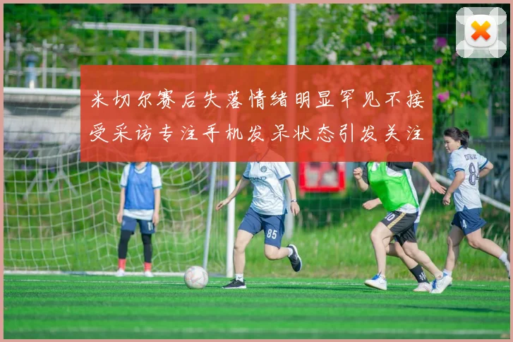 米切尔赛后失落情绪明显罕见不接受采访专注手机发呆状态引发关注