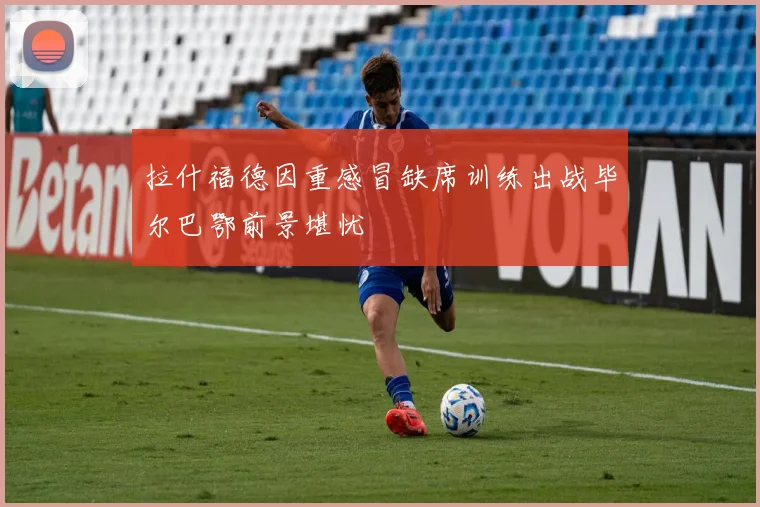 拉什福德因重感冒缺席训练出战毕尔巴鄂前景堪忧