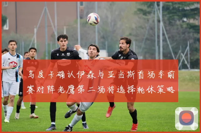 乌度卡确认伊森与亚当斯首场季前赛对阵老鹰第二场将选择轮休策略