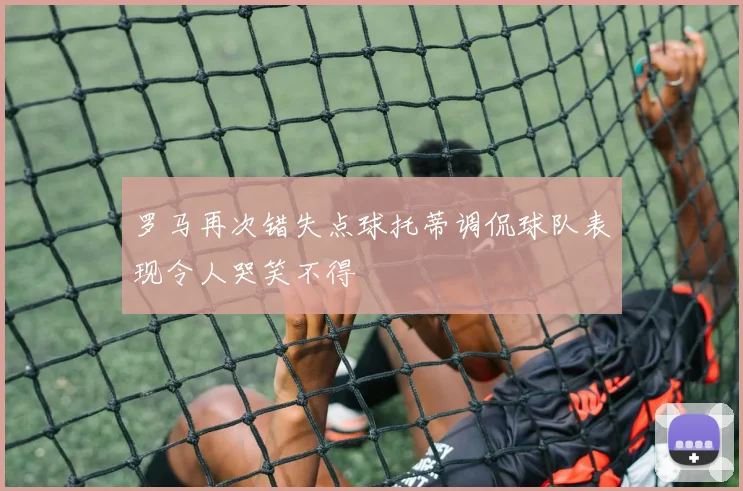 罗马再次错失点球托蒂调侃球队表现令人哭笑不得
