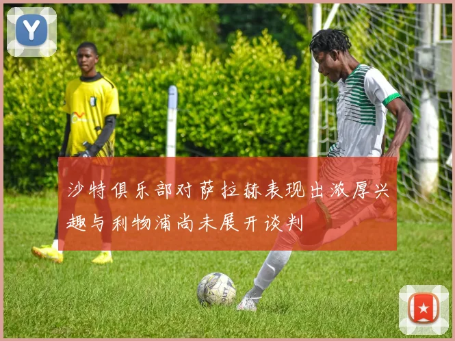 沙特俱乐部对萨拉赫表现出浓厚兴趣与利物浦尚未展开谈判