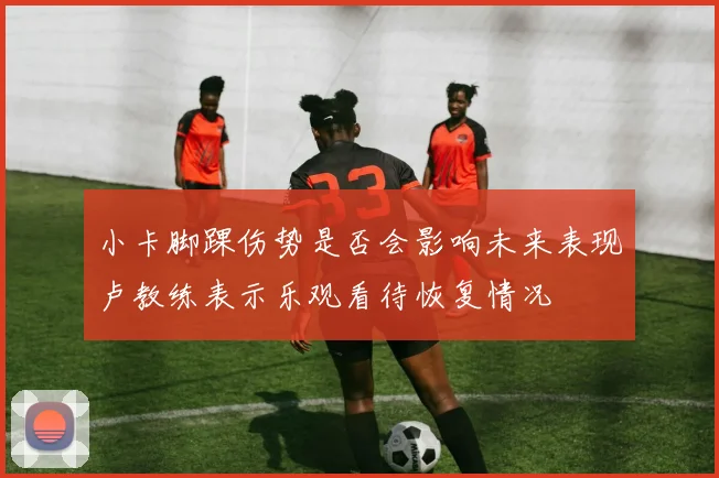 小卡脚踝伤势是否会影响未来表现卢教练表示乐观看待恢复情况