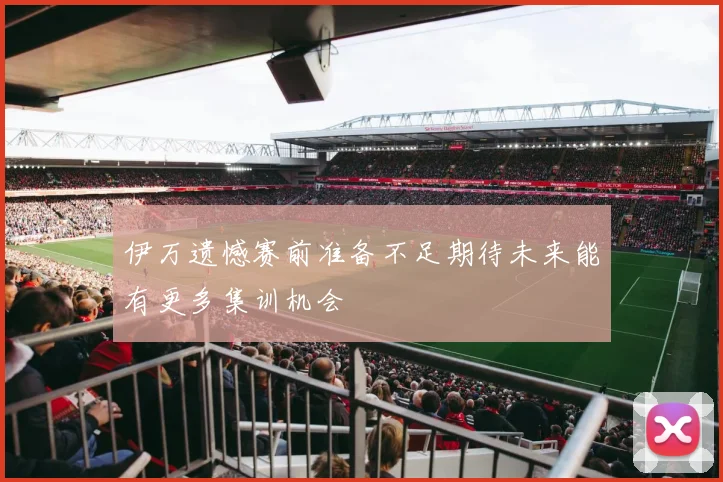 伊万遗憾赛前准备不足期待未来能有更多集训机会