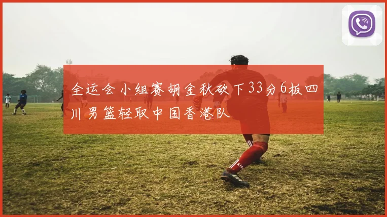 全运会小组赛胡金秋砍下33分6板四川男篮轻取中国香港队