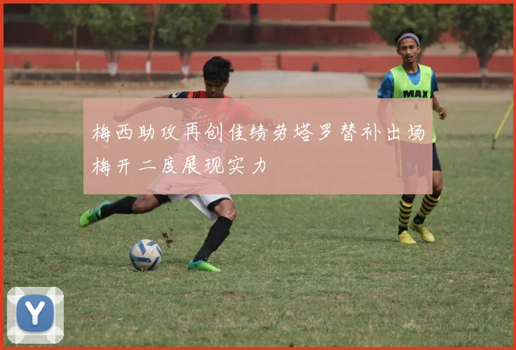 梅西助攻再创佳绩劳塔罗替补出场梅开二度展现实力