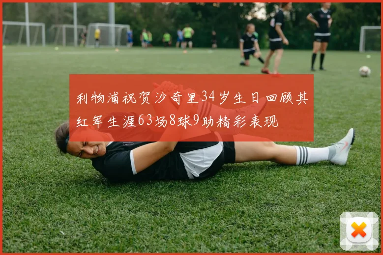 利物浦祝贺沙奇里34岁生日回顾其红军生涯63场8球9助精彩表现