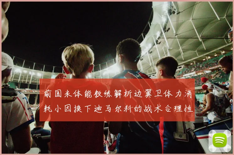 前国米体能教练解析边翼卫体力消耗小因换下迪马尔科的战术合理性