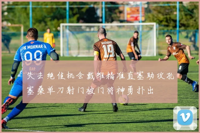 失去绝佳机会戴维精准直塞助攻孔塞桑单刀射门被门将神勇扑出