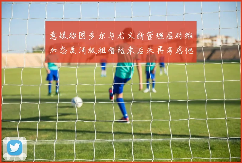 意媒称图多尔与尤文新管理层对维加态度消极租借结束后未再考虑他