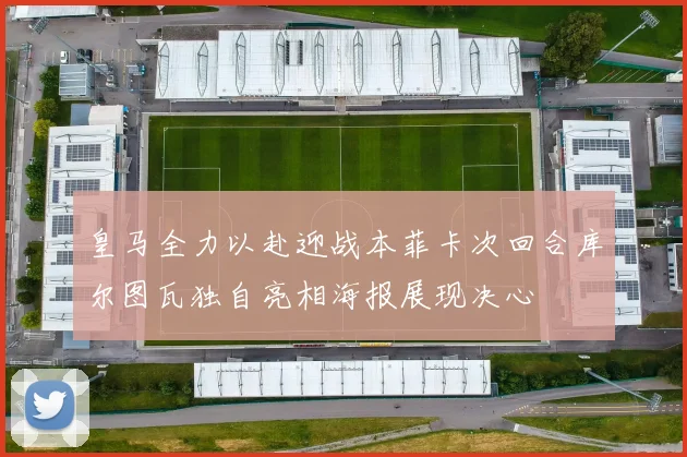 皇马全力以赴迎战本菲卡次回合库尔图瓦独自亮相海报展现决心