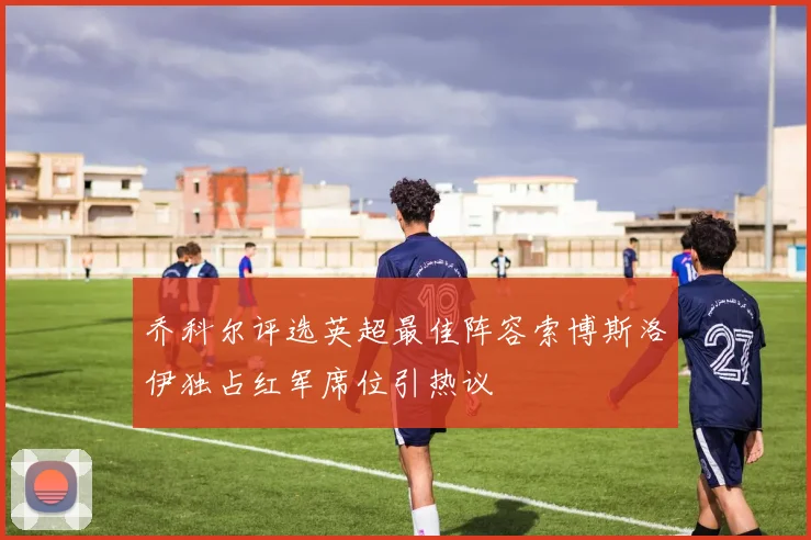 乔科尔评选英超最佳阵容索博斯洛伊独占红军席位引热议