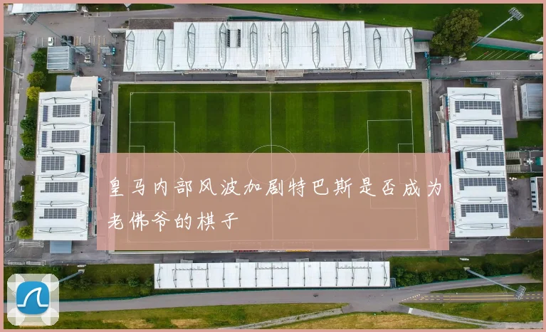 皇马内部风波加剧特巴斯是否成为老佛爷的棋子