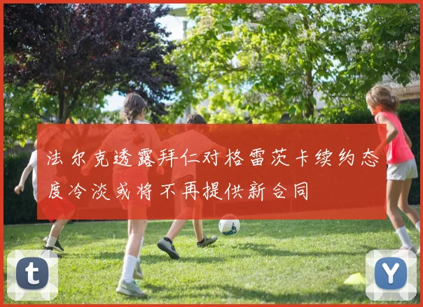 法尔克透露拜仁对格雷茨卡续约态度冷淡或将不再提供新合同
